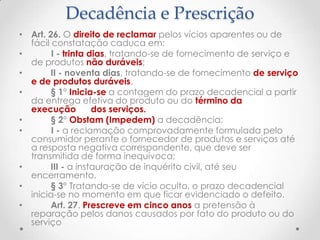 Decadência e Prescrição
• Art. 26. O direito de reclamar pelos vícios aparentes ou de
fácil constatação caduca em:
•
I - trinta dias, tratando-se de fornecimento de serviço e
de produtos não duráveis;
•
II - noventa dias, tratando-se de fornecimento de serviço
e de produtos duráveis.
•
§ 1° Inicia-se a contagem do prazo decadencial a partir
da entrega efetiva do produto ou do término da
execução
dos serviços.
•
§ 2° Obstam (Impedem) a decadência:
•
I - a reclamação comprovadamente formulada pelo
consumidor perante o fornecedor de produtos e serviços até
a resposta negativa correspondente, que deve ser
transmitida de forma inequívoca;
•
III - a instauração de inquérito civil, até seu
encerramento.
•
§ 3° Tratando-se de vício oculto, o prazo decadencial
inicia-se no momento em que ficar evidenciado o defeito.
•
Art. 27. Prescreve em cinco anos a pretensão à
reparação pelos danos causados por fato do produto ou do
serviço

 