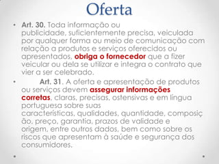 Oferta
• Art. 30. Toda informação ou
publicidade, suficientemente precisa, veiculada
por qualquer forma ou meio de comunicação com
relação a produtos e serviços oferecidos ou
apresentados, obriga o fornecedor que a fizer
veicular ou dela se utilizar e integra o contrato que
vier a ser celebrado.
•
Art. 31. A oferta e apresentação de produtos
ou serviços devem assegurar informações
corretas, claras, precisas, ostensivas e em língua
portuguesa sobre suas
características, qualidades, quantidade, composiç
ão, preço, garantia, prazos de validade e
origem, entre outros dados, bem como sobre os
riscos que apresentam à saúde e segurança dos
consumidores.

 