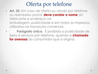 Oferta por telefone
• Art. 33. Em caso de oferta ou venda por telefone
ou reembolso postal, deve constar o nome do
fabricante e endereço na
embalagem, publicidade e em todos os impressos
utilizados na transação comercial.
•
Parágrafo único. É proibida a publicidade de
bens e serviços por telefone, quando a chamada
for onerosa ao consumidor que a origina.

 