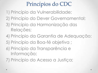 Princípios do CDC
1) Princípio da Vulnerabilidade;
2) Princípio do Dever Governamental;
3) Princípio da Harmonização das
Relações;
4) Princípio da Garantia de Adequação;
5) Princípio da Boa-fé objetiva ;
6) Princípio da Transparência e
Informação;
7) Princípio do Acesso a Justiça;

 