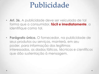 Publicidade
• Art. 36. A publicidade deve ser veiculada de tal
forma que o consumidor, fácil e imediatamente, a
identifique como tal.
• Parágrafo único. O fornecedor, na publicidade de
seus produtos ou serviços, manterá, em seu
poder, para informação dos legítimos
interessados, os dados fáticos, técnicos e científicos
que dão sustentação à mensagem.

 