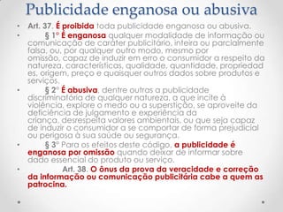 Publicidade enganosa ou abusiva
• Art. 37. É proibida toda publicidade enganosa ou abusiva.
•
§ 1° É enganosa qualquer modalidade de informação ou
comunicação de caráter publicitário, inteira ou parcialmente
falsa, ou, por qualquer outro modo, mesmo por
omissão, capaz de induzir em erro o consumidor a respeito da
natureza, características, qualidade, quantidade, propriedad
es, origem, preço e quaisquer outros dados sobre produtos e
serviços.
•
§ 2° É abusiva, dentre outras a publicidade
discriminatória de qualquer natureza, a que incite à
violência, explore o medo ou a superstição, se aproveite da
deficiência de julgamento e experiência da
criança, desrespeita valores ambientais, ou que seja capaz
de induzir o consumidor a se comportar de forma prejudicial
ou perigosa à sua saúde ou segurança.
•
§ 3° Para os efeitos deste código, a publicidade é
enganosa por omissão quando deixar de informar sobre
dado essencial do produto ou serviço.
•
Art. 38. O ônus da prova da veracidade e correção
da informação ou comunicação publicitária cabe a quem as
patrocina.

 