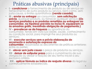 Práticas abusivas (principais)

• I - condicionar o fornecimento de produto ou de serviço ao
fornecimento de outro produto ou serviço, bem como, sem
justa causa, a limites quantitativos; (venda casada);
• III - enviar ou entregar ao consumidor, sem solicitação
prévia, qualquer produto, ou fornecer qualquer serviço; (Os
serviços prestados e os produtos remetidos ou entregues ao
consumidor, na hipótese prevista no inciso III, equiparam-se
às amostras grátis, inexistindo obrigação de pagamento.)
• IV - prevalecer-se da fraqueza ou ignorância do
consumidor, tendo em vista sua idade, saúde, conhecimento
ou condição social, para impingir-lhe seus produtos ou
serviços;
• VI - executar serviços sem a prévia elaboração de
orçamento e autorização expressa do
consumidor, ressalvadas as decorrentes de práticas anteriores
entre as partes;
• X - elevar sem justa causa o preço de produtos ou serviços.
• XII - deixar de estipular prazo para o cumprimento de sua
obrigação ou deixar a fixação de seu termo inicial a seu
exclusivo critério.
• XIII - aplicar fórmula ou índice de reajuste diverso do legal ou
contratualmente estabelecido.

 
