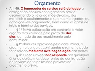 Orçamento
• Art. 40. O fornecedor de serviço será obrigado a
entregar ao consumidor orçamento prévio
discriminando o valor da mão-de-obra, dos
materiais e equipamentos a serem empregados, as
condições de pagamento, bem como as datas de
início e término dos serviços.
•
§ 1º Salvo estipulação em contrário, o valor
orçado terá validade pelo prazo de dez
dias, contado de seu recebimento pelo
consumidor.
•
§ 2° Uma vez aprovado pelo consumidor, o
orçamento obriga os contraentes e somente pode
ser alterado mediante livre negociação das partes.
•
§ 3° O consumidor não responde por quaisquer
ônus ou acréscimos decorrentes da contratação
de serviços de terceiros não previstos no
orçamento prévio.

 
