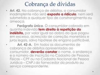 Cobrança de dívidas
• Art. 42. Na cobrança de débitos, o consumidor
inadimplente não será exposto a ridículo, nem será
submetido a qualquer tipo de constrangimento ou
ameaça.
•
Parágrafo único. O consumidor cobrado em
quantia indevida tem direito à repetição do
indébito, por valor igual ao dobro do que pagou
em excesso, acrescido de correção monetária e
juros legais, salvo hipótese de engano justificável.
•
Art. 42-A. Em todos os documentos de
cobrança de débitos apresentados ao
consumidor, deverão constar o nome, o endereço
e o número de inscrição no Cadastro de Pessoas
Físicas – CPF ou no Cadastro Nacional de Pessoa
Jurídica – CNPJ do fornecedor do produto ou
serviço correspondente.

 