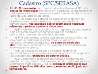 Cadastro (SPC/SERASA)

•

•

•
•

•
•

Art. 43. O consumidor, sem prejuízo do disposto no art. 86, terá
acesso às informações existentes em cadastros, fichas, registros e
dados pessoais e de consumo arquivados sobre ele, bem como
sobre as suas respectivas fontes.
§ 1° Os cadastros e dados de consumidores devem ser
objetivos, claros, verdadeiros e em linguagem de fácil
compreensão, não podendo conter informações negativas
referentes a período superior a cinco anos.
§ 2° A abertura de cadastro, ficha, registro e dados pessoais
e de consumo deverá ser comunicada por escrito ao
consumidor, quando não solicitada por ele.
§ 3° O consumidor, sempre que encontrar inexatidão nos
seus dados e cadastros, poderá exigir sua imediata
correção, devendo o arquivista, no prazo de cinco dias
úteis, comunicar a alteração aos eventuais destinatários das
informações incorretas.
§ 4° Os bancos de dados e cadastros relativos a
consumidores, os serviços de proteção ao crédito e congêneres
são considerados entidades de caráter público.
§ 5° Consumada a prescrição relativa à cobrança de
débitos do consumidor, não serão fornecidas, pelos respectivos
Sistemas de Proteção ao Crédito, quaisquer informações que
possam impedir ou dificultar novo acesso ao crédito junto aos
fornecedores.

 