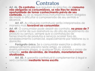 Contratos

• Art. 46. Os contratos que regulam as relações de consumo
não obrigarão os consumidores, se não lhes for dada a
oportunidade de tomar conhecimento prévio de seu
conteúdo, ou se os respectivos instrumentos forem redigidos
de modo a dificultar a compreensão de seu sentido e
alcance.
•
Art. 47. As cláusulas contratuais serão interpretadas de
maneira mais favorável ao consumidor.
• Art. 49. O consumidor pode desistir do contrato, no prazo de 7
dias a contar de sua assinatura ou do ato de recebimento do
produto ou serviço, sempre que a contratação de
fornecimento de produtos e serviços ocorrer fora do
estabelecimento comercial, especialmente por telefone ou a
domicílio.
•
Parágrafo único. Se o consumidor exercitar o direito de
arrependimento previsto neste artigo, os valores
eventualmente pagos, a qualquer título, durante o prazo de
reflexão, serão devolvidos, de imediato, monetariamente
atualizados.
•
Art. 50. A garantia contratual é complementar à legal e
será conferida mediante termo escrito.
•

 