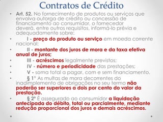 Contratos de Crédito

• Art. 52. No fornecimento de produtos ou serviços que
envolva outorga de crédito ou concessão de
financiamento ao consumidor, o fornecedor
deverá, entre outros requisitos, informá-lo prévia e
adequadamente sobre:
•
I - preço do produto ou serviço em moeda corrente
nacional;
•
II - montante dos juros de mora e da taxa efetiva
anual de juros;
•
III - acréscimos legalmente previstos;
•
IV - número e periodicidade das prestações;
•
V - soma total a pagar, com e sem financiamento.
•
§ 1° As multas de mora decorrentes do
inadimplemento de obrigações no seu termo não
poderão ser superiores a dois por cento do valor da
prestação.
•
§ 2º É assegurado ao consumidor a liquidação
antecipada do débito, total ou parcialmente, mediante
redução proporcional dos juros e demais acréscimos.

 
