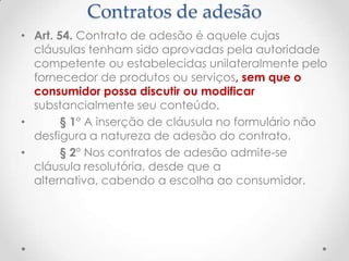 Contratos de adesão
• Art. 54. Contrato de adesão é aquele cujas
cláusulas tenham sido aprovadas pela autoridade
competente ou estabelecidas unilateralmente pelo
fornecedor de produtos ou serviços, sem que o
consumidor possa discutir ou modificar
substancialmente seu conteúdo.
•
§ 1° A inserção de cláusula no formulário não
desfigura a natureza de adesão do contrato.
•
§ 2° Nos contratos de adesão admite-se
cláusula resolutória, desde que a
alternativa, cabendo a escolha ao consumidor.

 