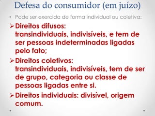 Defesa do consumidor (em juízo)
• Pode ser exercida de forma individual ou coletiva:

Direitos difusos:
transindividuais, indivisíveis, e tem de
ser pessoas indeterminadas ligadas
pelo fato;
Direitos coletivos:
transindividuais, indivisíveis, tem de ser
de grupo, categoria ou classe de
pessoas ligadas entre si.
Direitos individuais: divisível, origem
comum.

 