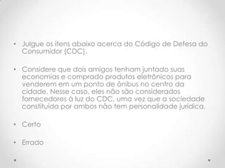 • Julgue os itens abaixo acerca do Código de Defesa do
Consumidor (CDC).
• Considere que dois amigos tenham juntado suas
economias e comprado produtos eletrônicos para
venderem em um ponto de ônibus no centro da
cidade. Nesse caso, eles não são considerados
fornecedores à luz do CDC, uma vez que a sociedade
constituída por ambos não tem personalidade jurídica.
• Certo
• Errado

 