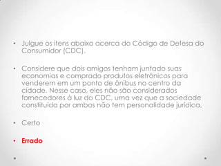 • Julgue os itens abaixo acerca do Código de Defesa do
Consumidor (CDC).
• Considere que dois amigos tenham juntado suas
economias e comprado produtos eletrônicos para
venderem em um ponto de ônibus no centro da
cidade. Nesse caso, eles não são considerados
fornecedores à luz do CDC, uma vez que a sociedade
constituída por ambos não tem personalidade jurídica.
• Certo
• Errado

 