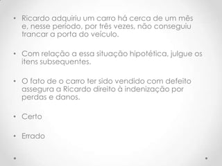 • Ricardo adquiriu um carro há cerca de um mês
e, nesse período, por três vezes, não conseguiu
trancar a porta do veículo.

• Com relação a essa situação hipotética, julgue os
itens subsequentes.
• O fato de o carro ter sido vendido com defeito
assegura a Ricardo direito à indenização por
perdas e danos.
• Certo
• Errado

 