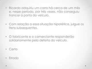 • Ricardo adquiriu um carro há cerca de um mês
e, nesse período, por três vezes, não conseguiu
trancar a porta do veículo.
• Com relação a essa situação hipotética, julgue os
itens subsequentes.

• O fabricante e o comerciante responderão
solidariamente pelo defeito do veículo.
• Certo
• Errado

 