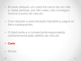 • Ricardo adquiriu um carro há cerca de um mês
e, nesse período, por três vezes, não conseguiu
trancar a porta do veículo.
• Com relação a essa situação hipotética, julgue os
itens subsequentes.

• O fabricante e o comerciante responderão
solidariamente pelo defeito do veículo.
• Certo
• Errado

 