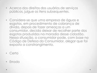 • Acerca dos direitos dos usuários de serviços
públicos, julgue os itens subsequentes.
• Considere-se que uma empresa de águas e
esgotos, em procedimento de cobrança de
dívida, depois de fazer ameaças a um
consumidor, decida deixar de recolher parte dos
esgotos produzidos na moradia desse cidadão.
Nessa situação, o consumidor pode, com base no
Código de Defesa do Consumidor, alegar que foi
exposto a constrangimento.
• Certo
• Errado

 