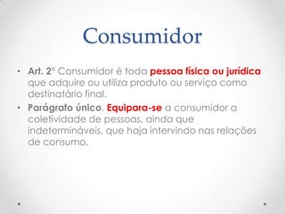 Consumidor
• Art. 2° Consumidor é toda pessoa física ou jurídica
que adquire ou utiliza produto ou serviço como
destinatário final.
• Parágrafo único. Equipara-se a consumidor a
coletividade de pessoas, ainda que
indetermináveis, que haja intervindo nas relações
de consumo.

 