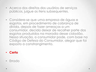 • Acerca dos direitos dos usuários de serviços
públicos, julgue os itens subsequentes.
• Considere-se que uma empresa de águas e
esgotos, em procedimento de cobrança de
dívida, depois de fazer ameaças a um
consumidor, decida deixar de recolher parte dos
esgotos produzidos na moradia desse cidadão.
Nessa situação, o consumidor pode, com base no
Código de Defesa do Consumidor, alegar que foi
exposto a constrangimento.
• Certo
• Errado

 
