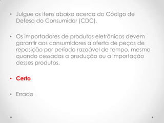 • Julgue os itens abaixo acerca do Código de
Defesa do Consumidor (CDC).
• Os importadores de produtos eletrônicos devem
garantir aos consumidores a oferta de peças de
reposição por período razoável de tempo, mesmo
quando cessadas a produção ou a importação
desses produtos.
• Certo

• Errado

 