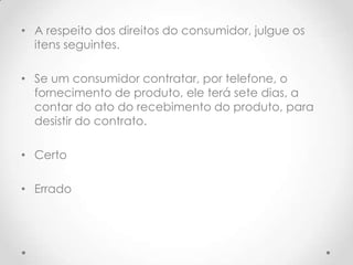 • A respeito dos direitos do consumidor, julgue os
itens seguintes.
• Se um consumidor contratar, por telefone, o
fornecimento de produto, ele terá sete dias, a
contar do ato do recebimento do produto, para
desistir do contrato.
• Certo
• Errado

 