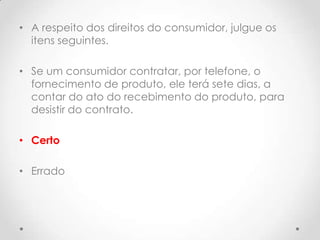 • A respeito dos direitos do consumidor, julgue os
itens seguintes.
• Se um consumidor contratar, por telefone, o
fornecimento de produto, ele terá sete dias, a
contar do ato do recebimento do produto, para
desistir do contrato.
• Certo
• Errado

 