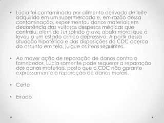 • Lúcia foi contaminada por alimento derivado de leite
adquirido em um supermercado e, em razão dessa
contaminação, experimentou danos materiais em
decorrência das vultosas despesas médicas que
contraiu, além de ter sofrido grave abalo moral que a
levou a um estado clínico depressivo. A partir dessa
situação hipotética e das disposições do CDC acerca
do assunto em tela, julgue os itens seguintes.
• Ao mover ação de reparação de danos contra o
fornecedor, Lúcia somente pode requerer a reparação
dos danos materiais, posto que o CDC não garante
expressamente a reparação de danos morais.
• Certo
• Errado

 