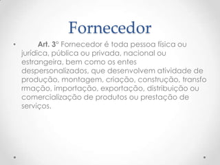 Fornecedor
•

Art. 3° Fornecedor é toda pessoa física ou
jurídica, pública ou privada, nacional ou
estrangeira, bem como os entes
despersonalizados, que desenvolvem atividade de
produção, montagem, criação, construção, transfo
rmação, importação, exportação, distribuição ou
comercialização de produtos ou prestação de
serviços.

 