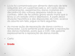 • Lúcia foi contaminada por alimento derivado de leite
adquirido em um supermercado e, em razão dessa
contaminação, experimentou danos materiais em
decorrência das vultosas despesas médicas que
contraiu, além de ter sofrido grave abalo moral que a
levou a um estado clínico depressivo. A partir dessa
situação hipotética e das disposições do CDC acerca
do assunto em tela, julgue os itens seguintes.
• Ao mover ação de reparação de danos contra o
fornecedor, Lúcia somente pode requerer a reparação
dos danos materiais, posto que o CDC não garante
expressamente a reparação de danos morais.
• Certo
• Errado

 