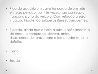 • Ricardo adquiriu um carro há cerca de um mês
e, nesse período, por três vezes, não conseguiu
trancar a porta do veículo. Com relação a essa
situação hipotética, julgue os itens subsequentes.
• Ricardo, ainda que deseje a substituição imediata
do produto comprado, deverá, antes
disso, conceder prazo para o fornecedor sanar o
defeito.
• Certo
• Errado

 