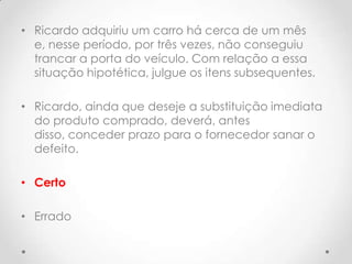 • Ricardo adquiriu um carro há cerca de um mês
e, nesse período, por três vezes, não conseguiu
trancar a porta do veículo. Com relação a essa
situação hipotética, julgue os itens subsequentes.
• Ricardo, ainda que deseje a substituição imediata
do produto comprado, deverá, antes
disso, conceder prazo para o fornecedor sanar o
defeito.
• Certo
• Errado

 