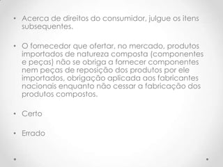 • Acerca de direitos do consumidor, julgue os itens
subsequentes.
• O fornecedor que ofertar, no mercado, produtos
importados de natureza composta (componentes
e peças) não se obriga a fornecer componentes
nem peças de reposição dos produtos por ele
importados, obrigação aplicada aos fabricantes
nacionais enquanto não cessar a fabricação dos
produtos compostos.
• Certo
• Errado

 