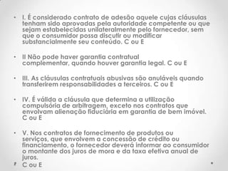 • I. É considerado contrato de adesão aquele cujas cláusulas
tenham sido aprovadas pela autoridade competente ou que
sejam estabelecidas unilateralmente pelo fornecedor, sem
que o consumidor possa discutir ou modificar
substancialmente seu conteúdo. C ou E
• II Não pode haver garantia contratual
complementar, quando houver garantia legal. C ou E
• III. As cláusulas contratuais abusivas são anuláveis quando
transferirem responsabilidades a terceiros. C ou E
• IV. É válida a cláusula que determina a utilização
compulsória de arbitragem, exceto nos contratos que
envolvam alienação fiduciária em garantia de bem imóvel.
C ou E

• V. Nos contratos de fornecimento de produtos ou
serviços, que envolvem a concessão de crédito ou
financiamento, o fornecedor deverá informar ao consumidor
o montante dos juros de mora e da taxa efetiva anual de
juros.
• C ou E

 