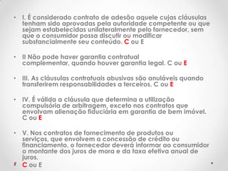 • I. É considerado contrato de adesão aquele cujas cláusulas
tenham sido aprovadas pela autoridade competente ou que
sejam estabelecidas unilateralmente pelo fornecedor, sem
que o consumidor possa discutir ou modificar
substancialmente seu conteúdo. C ou E
• II Não pode haver garantia contratual
complementar, quando houver garantia legal. C ou E
• III. As cláusulas contratuais abusivas são anuláveis quando
transferirem responsabilidades a terceiros. C ou E
• IV. É válida a cláusula que determina a utilização
compulsória de arbitragem, exceto nos contratos que
envolvam alienação fiduciária em garantia de bem imóvel.
C ou E

• V. Nos contratos de fornecimento de produtos ou
serviços, que envolvem a concessão de crédito ou
financiamento, o fornecedor deverá informar ao consumidor
o montante dos juros de mora e da taxa efetiva anual de
juros.
• C ou E

 