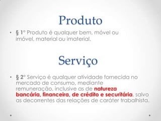 Produto
• § 1° Produto é qualquer bem, móvel ou
imóvel, material ou imaterial.

Serviço
• § 2° Serviço é qualquer atividade fornecida no
mercado de consumo, mediante
remuneração, inclusive as de natureza
bancária, financeira, de crédito e securitária, salvo
as decorrentes das relações de caráter trabalhista.

 