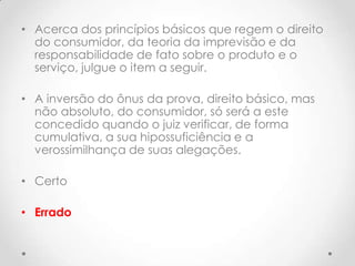 • Acerca dos princípios básicos que regem o direito
do consumidor, da teoria da imprevisão e da
responsabilidade de fato sobre o produto e o
serviço, julgue o item a seguir.
• A inversão do ônus da prova, direito básico, mas
não absoluto, do consumidor, só será a este
concedido quando o juiz verificar, de forma
cumulativa, a sua hipossuficiência e a
verossimilhança de suas alegações.
• Certo
• Errado

 