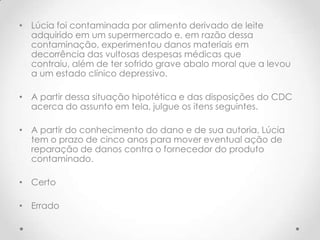 • Lúcia foi contaminada por alimento derivado de leite
adquirido em um supermercado e, em razão dessa
contaminação, experimentou danos materiais em
decorrência das vultosas despesas médicas que
contraiu, além de ter sofrido grave abalo moral que a levou
a um estado clínico depressivo.
• A partir dessa situação hipotética e das disposições do CDC
acerca do assunto em tela, julgue os itens seguintes.

• A partir do conhecimento do dano e de sua autoria, Lúcia
tem o prazo de cinco anos para mover eventual ação de
reparação de danos contra o fornecedor do produto
contaminado.
• Certo
• Errado

 