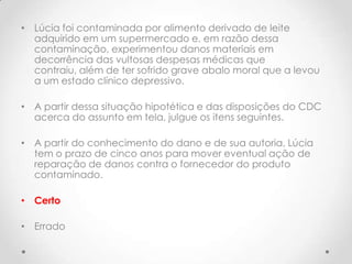 • Lúcia foi contaminada por alimento derivado de leite
adquirido em um supermercado e, em razão dessa
contaminação, experimentou danos materiais em
decorrência das vultosas despesas médicas que
contraiu, além de ter sofrido grave abalo moral que a levou
a um estado clínico depressivo.
• A partir dessa situação hipotética e das disposições do CDC
acerca do assunto em tela, julgue os itens seguintes.

• A partir do conhecimento do dano e de sua autoria, Lúcia
tem o prazo de cinco anos para mover eventual ação de
reparação de danos contra o fornecedor do produto
contaminado.
• Certo
• Errado

 