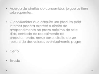 • Acerca de direitos do consumidor, julgue os itens
subsequentes.
• O consumidor que adquire um produto pela
Internet poderá exercer o direito de
arrependimento no prazo máximo de sete
dias, contado do recebimento do
produto, tendo, nesse caso, direito de ser
ressarcido dos valores eventualmente pagos.
• Certo
• Errado

 