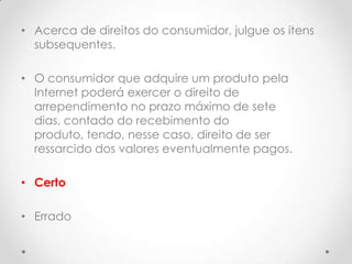 • Acerca de direitos do consumidor, julgue os itens
subsequentes.
• O consumidor que adquire um produto pela
Internet poderá exercer o direito de
arrependimento no prazo máximo de sete
dias, contado do recebimento do
produto, tendo, nesse caso, direito de ser
ressarcido dos valores eventualmente pagos.
• Certo
• Errado

 