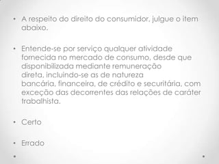 • A respeito do direito do consumidor, julgue o item
abaixo.
• Entende-se por serviço qualquer atividade
fornecida no mercado de consumo, desde que
disponibilizada mediante remuneração
direta, incluindo-se as de natureza
bancária, financeira, de crédito e securitária, com
exceção das decorrentes das relações de caráter
trabalhista.
• Certo
• Errado

 
