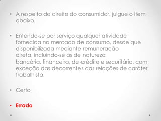 • A respeito do direito do consumidor, julgue o item
abaixo.
• Entende-se por serviço qualquer atividade
fornecida no mercado de consumo, desde que
disponibilizada mediante remuneração
direta, incluindo-se as de natureza
bancária, financeira, de crédito e securitária, com
exceção das decorrentes das relações de caráter
trabalhista.
• Certo
• Errado

 