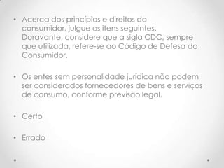 • Acerca dos princípios e direitos do
consumidor, julgue os itens seguintes.
Doravante, considere que a sigla CDC, sempre
que utilizada, refere-se ao Código de Defesa do
Consumidor.
• Os entes sem personalidade jurídica não podem
ser considerados fornecedores de bens e serviços
de consumo, conforme previsão legal.
• Certo
• Errado

 