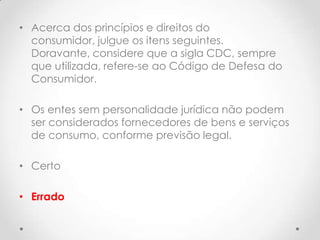 • Acerca dos princípios e direitos do
consumidor, julgue os itens seguintes.
Doravante, considere que a sigla CDC, sempre
que utilizada, refere-se ao Código de Defesa do
Consumidor.
• Os entes sem personalidade jurídica não podem
ser considerados fornecedores de bens e serviços
de consumo, conforme previsão legal.
• Certo
• Errado

 
