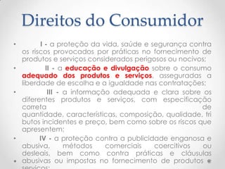 Direitos do Consumidor
I - a proteção da vida, saúde e segurança contra
os riscos provocados por práticas no fornecimento de
produtos e serviços considerados perigosos ou nocivos;
•
II - a educação e divulgação sobre o consumo
adequado dos produtos e serviços, asseguradas a
liberdade de escolha e a igualdade nas contratações;
•
III - a informação adequada e clara sobre os
diferentes produtos e serviços, com especificação
correta
de
quantidade, características, composição, qualidade, tri
butos incidentes e preço, bem como sobre os riscos que
apresentem;
•
IV - a proteção contra a publicidade enganosa e
abusiva,
métodos
comerciais
coercitivos
ou
desleais, bem como contra práticas e cláusulas
abusivas ou impostas no fornecimento de produtos e
•

 