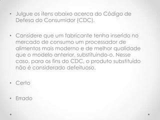 • Julgue os itens abaixo acerca do Código de
Defesa do Consumidor (CDC).
• Considere que um fabricante tenha inserido no
mercado de consumo um processador de
alimentos mais moderno e de melhor qualidade
que o modelo anterior, substituindo-o. Nesse
caso, para os fins do CDC, o produto substituído
não é considerado defeituoso.
• Certo
• Errado

 