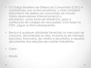• O Código Brasileiro de Defesa do Consumidor (CDC) é
considerado, por muitos estudiosos, o mais completo
instrumento de defesa do consumidor do mundo.
Vários observadores internacionais já o
estudaram, como fonte de referência, para a
confecção de códigos em seus países. Com base no
CDC, julgue os itens subsequentes.
• Serviço é qualquer atividade fornecida no mercado de
consumo, remunerada ou não, inclusive as de natureza
bancária, financeira, de crédito e securitária, e aquelas
decorrentes das relações de caráter trabalhista.
• Certo
• Errado

 