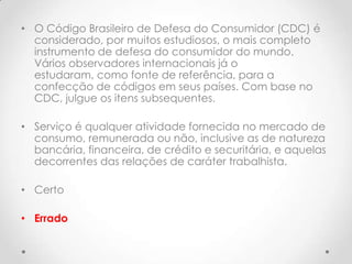 • O Código Brasileiro de Defesa do Consumidor (CDC) é
considerado, por muitos estudiosos, o mais completo
instrumento de defesa do consumidor do mundo.
Vários observadores internacionais já o
estudaram, como fonte de referência, para a
confecção de códigos em seus países. Com base no
CDC, julgue os itens subsequentes.
• Serviço é qualquer atividade fornecida no mercado de
consumo, remunerada ou não, inclusive as de natureza
bancária, financeira, de crédito e securitária, e aquelas
decorrentes das relações de caráter trabalhista.
• Certo
• Errado

 