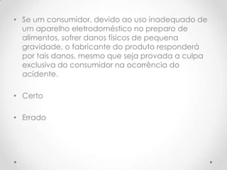 • Se um consumidor, devido ao uso inadequado de
um aparelho eletrodoméstico no preparo de
alimentos, sofrer danos físicos de pequena
gravidade, o fabricante do produto responderá
por tais danos, mesmo que seja provada a culpa
exclusiva do consumidor na ocorrência do
acidente.

• Certo
• Errado

 