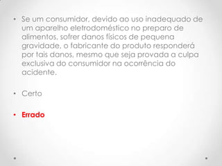 • Se um consumidor, devido ao uso inadequado de
um aparelho eletrodoméstico no preparo de
alimentos, sofrer danos físicos de pequena
gravidade, o fabricante do produto responderá
por tais danos, mesmo que seja provada a culpa
exclusiva do consumidor na ocorrência do
acidente.

• Certo
• Errado

 