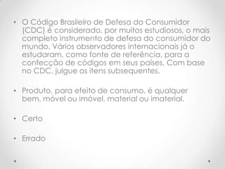 • O Código Brasileiro de Defesa do Consumidor
(CDC) é considerado, por muitos estudiosos, o mais
completo instrumento de defesa do consumidor do
mundo. Vários observadores internacionais já o
estudaram, como fonte de referência, para a
confecção de códigos em seus países. Com base
no CDC, julgue os itens subsequentes.
• Produto, para efeito de consumo, é qualquer
bem, móvel ou imóvel, material ou imaterial.
• Certo
• Errado

 